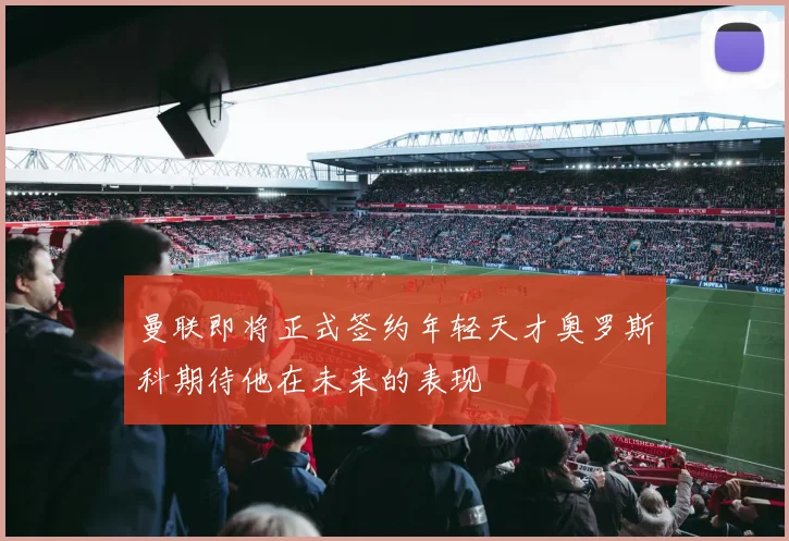 曼联即将正式签约年轻天才奥罗斯科期待他在未来的表现