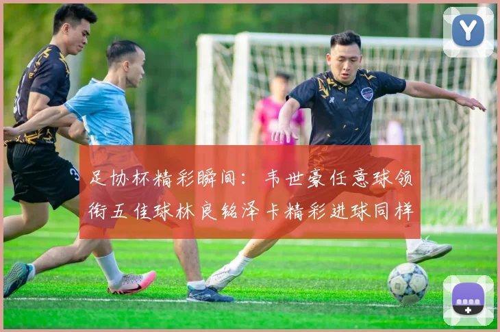 足协杯精彩瞬间：韦世豪任意球领衔五佳球林良铭泽卡精彩进球同样耀眼