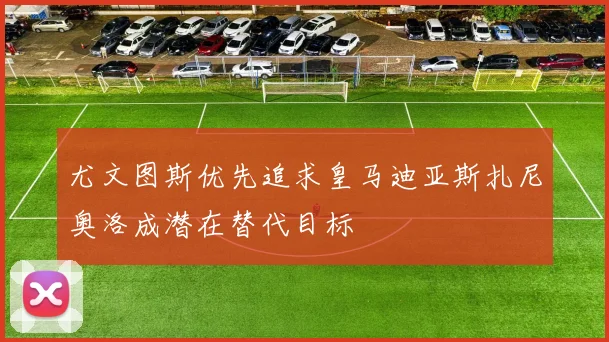 尤文图斯优先追求皇马迪亚斯扎尼奥洛成潜在替代目标