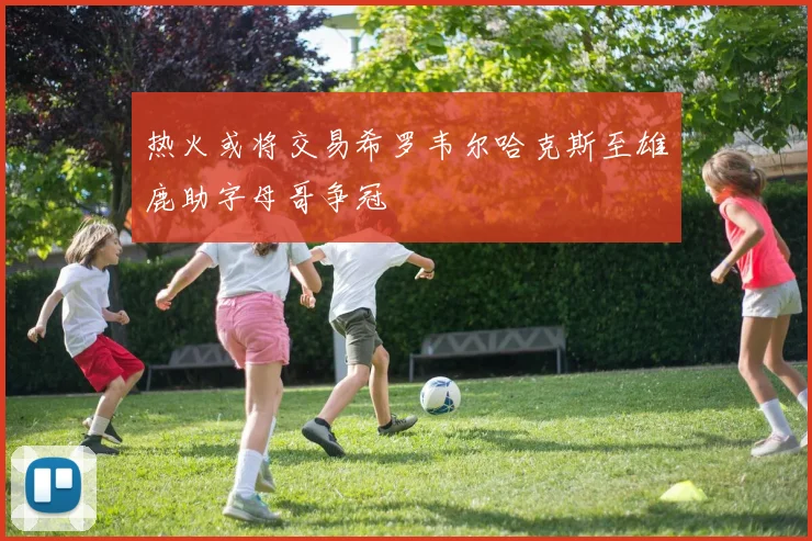 热火或将交易希罗韦尔哈克斯至雄鹿助字母哥争冠