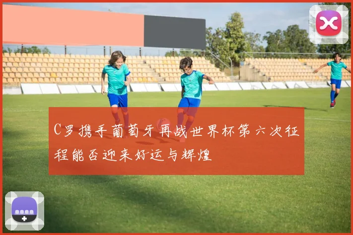 C罗携手葡萄牙再战世界杯第六次征程能否迎来好运与辉煌