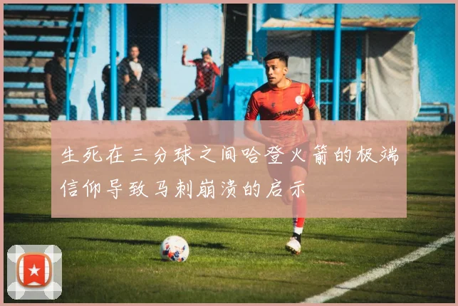 生死在三分球之间哈登火箭的极端信仰导致马刺崩溃的启示