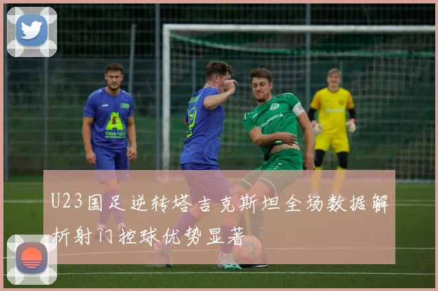 U23国足逆转塔吉克斯坦全场数据解析射门控球优势显著