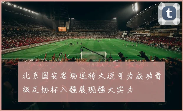 北京国安客场逆转大连可为成功晋级足协杯八强展现强大实力