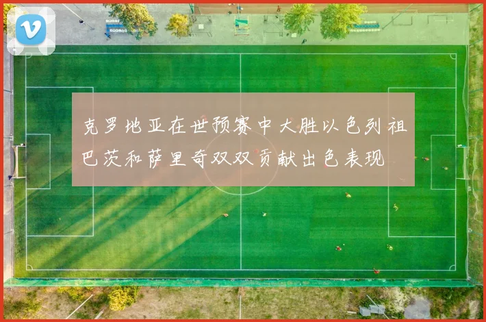 克罗地亚在世预赛中大胜以色列祖巴茨和萨里奇双双贡献出色表现