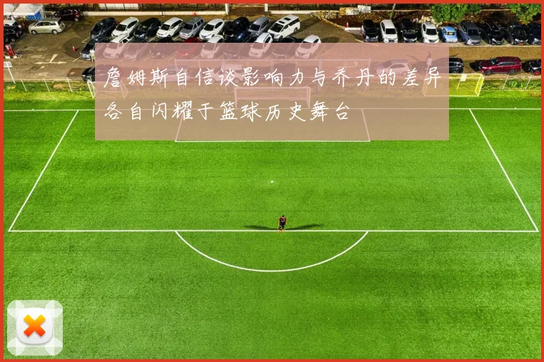 詹姆斯自信谈影响力与乔丹的差异各自闪耀于篮球历史舞台