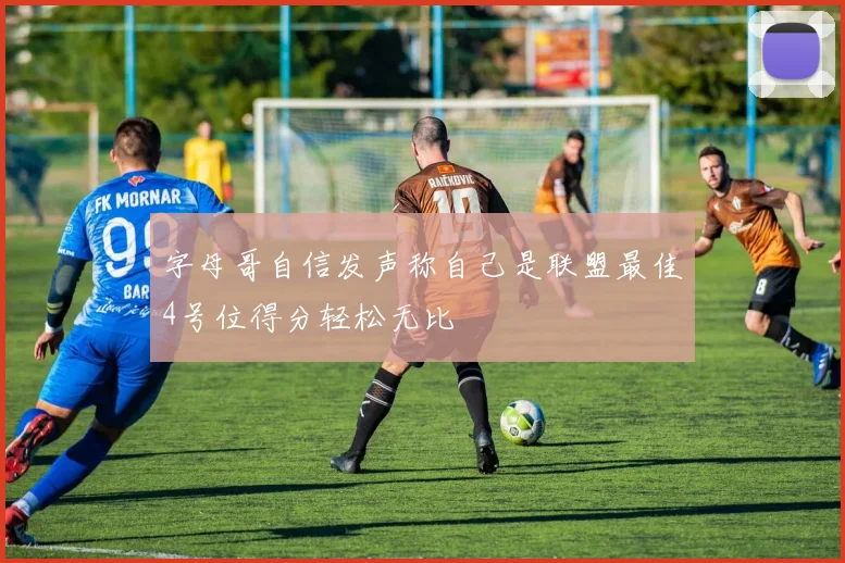 字母哥自信发声称自己是联盟最佳4号位得分轻松无比