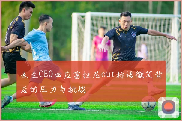 米兰CEO回应富拉尼out标语微笑背后的压力与挑战