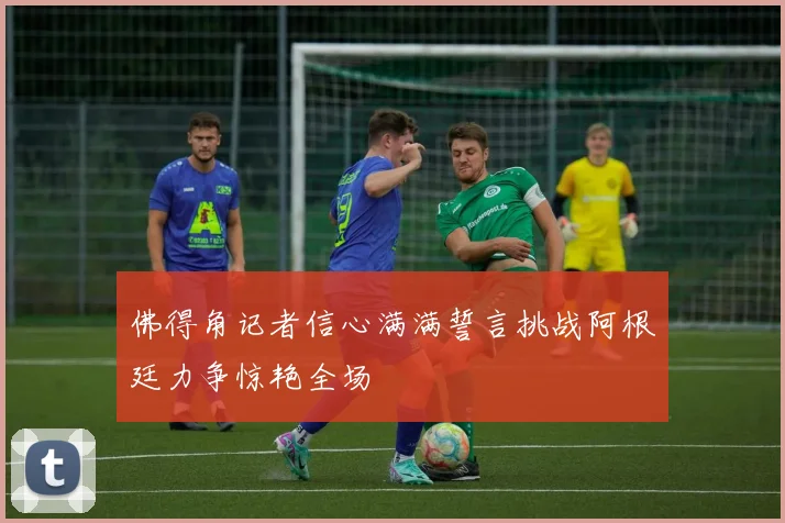 佛得角记者信心满满誓言挑战阿根廷力争惊艳全场