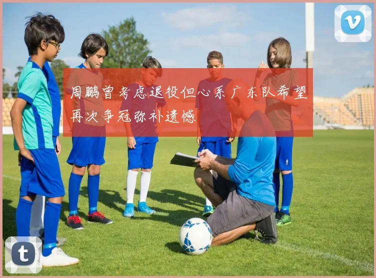 周鹏曾考虑退役但心系广东队希望再次争冠弥补遗憾