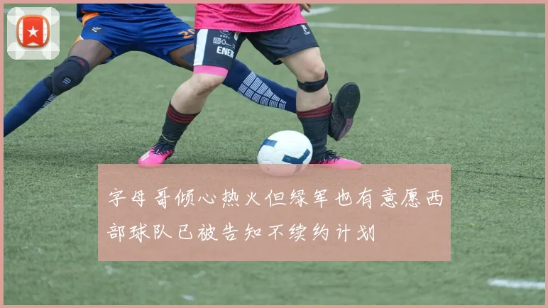 字母哥倾心热火但绿军也有意愿西部球队已被告知不续约计划