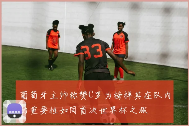 葡萄牙主帅称赞C罗为榜样其在队内的重要性如同首次世界杯之旅