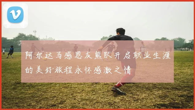阿尔达马感恩灰熊队开启职业生涯的美好旅程永怀感激之情
