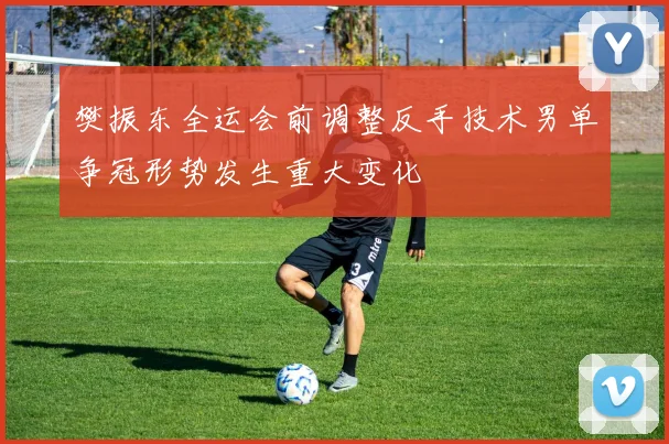 樊振东全运会前调整反手技术男单争冠形势发生重大变化