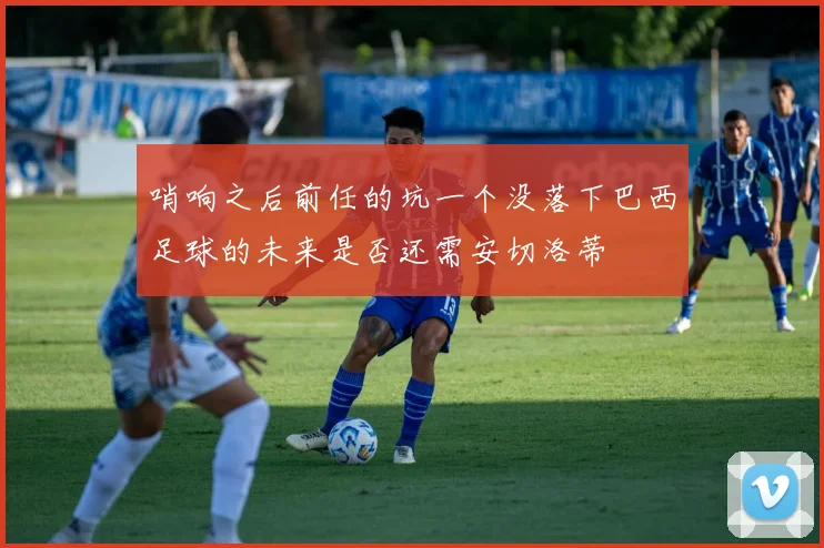 哨响之后前任的坑一个没落下巴西足球的未来是否还需安切洛蒂