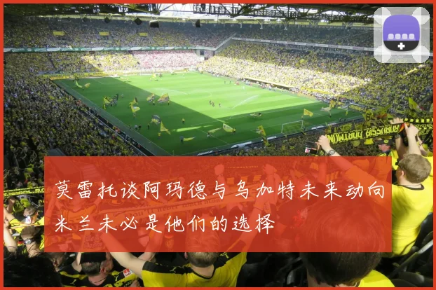 莫雷托谈阿玛德与乌加特未来动向米兰未必是他们的选择