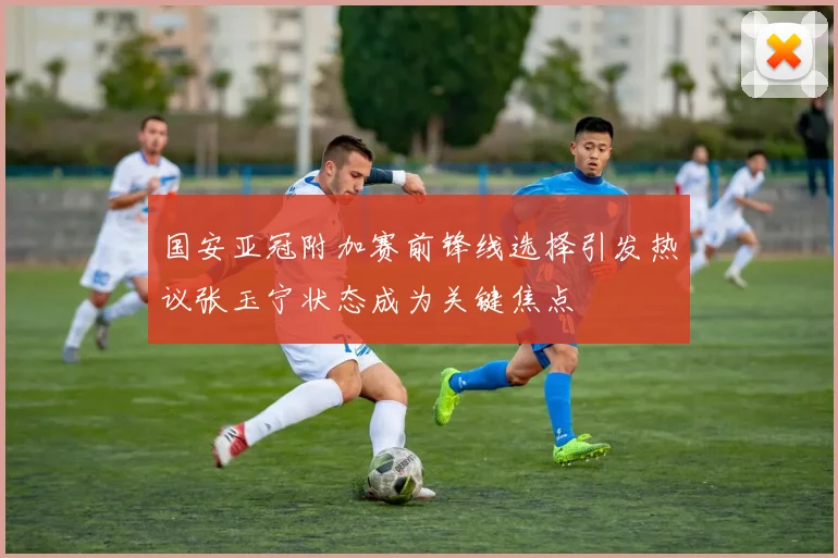 国安亚冠附加赛前锋线选择引发热议张玉宁状态成为关键焦点