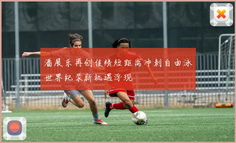 潘展乐再创佳绩短距离冲刺自由泳世界纪录新机遇浮现