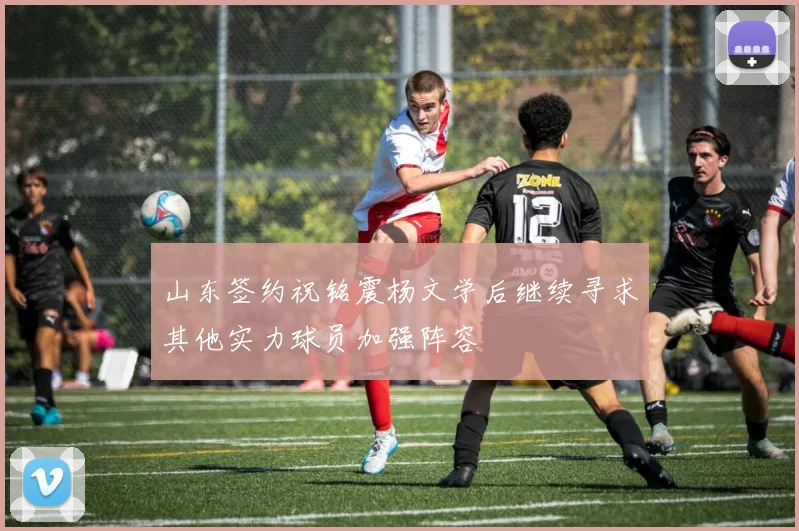 山东签约祝铭震杨文学后继续寻求其他实力球员加强阵容